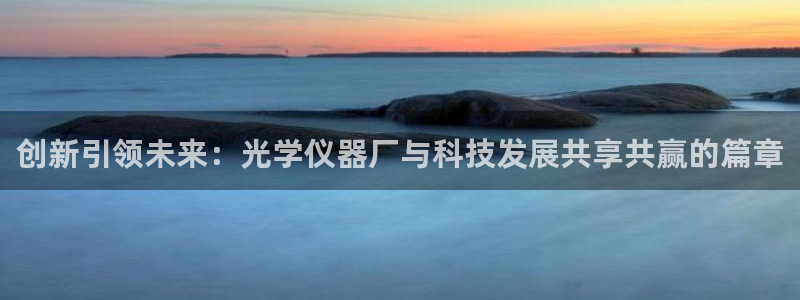 天宏娱乐总店电话号码：创新引领未来：光学仪器厂与科技发展共享