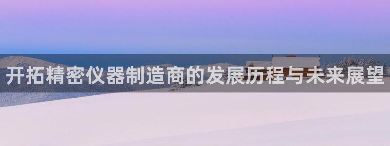 天宏娱乐君叔：开拓精密仪器制造商的发展历程与未来展望