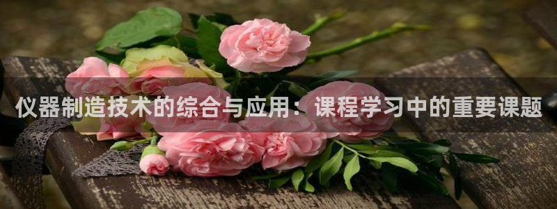 宏天娱乐说：仪器制造技术的综合与应用：课程学习中的重要课题