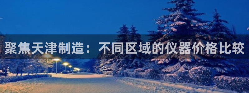 天宏娱乐徐叔：聚焦天津制造：不同区域的仪器价格比较