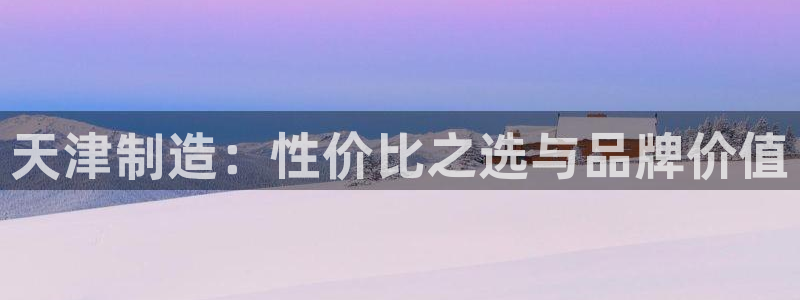 宏天娱乐会所地址：天津制造：性价比之选与品牌价值