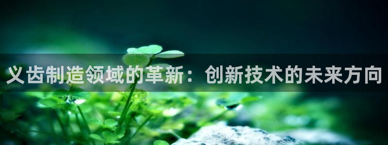 天宏娱乐会所电话地址：义齿制造领域的革新：创新技术的未来方向
