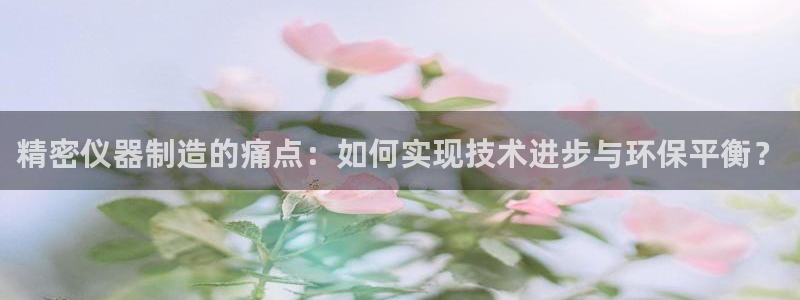 天宏娱乐q32937：精密仪器制造的痛点：如何实现技术进步与