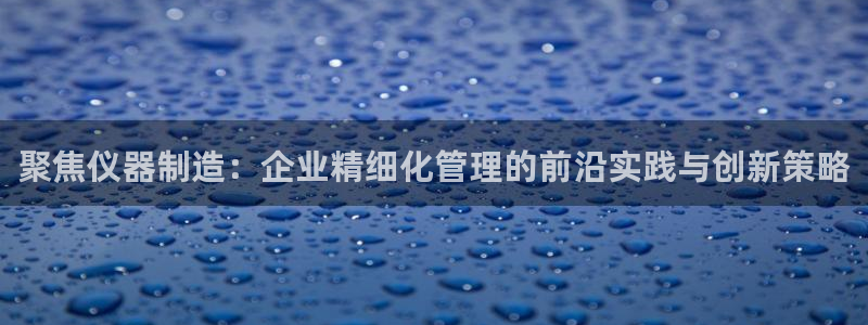天宏娱乐总店电话多少：聚焦仪器制造：企业精细化管理的前沿实践