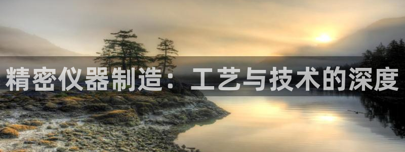 天宏娱乐正在直播：精密仪器制造：工艺与技术的深度