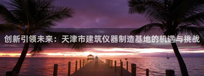 天宏娱乐会所地址查询：创新引领未来：天津市建筑仪器制造基地的