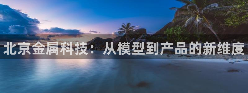 天宏娱乐招商：北京金属科技：从模型到产品的新维度