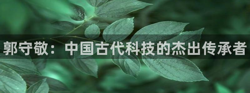 株洲天宏娱乐会所地址：郭守敬：中国古代科技的杰出传承者