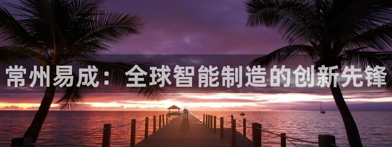 天宏娱乐季叔：常州易成：全球智能制造的创新先锋