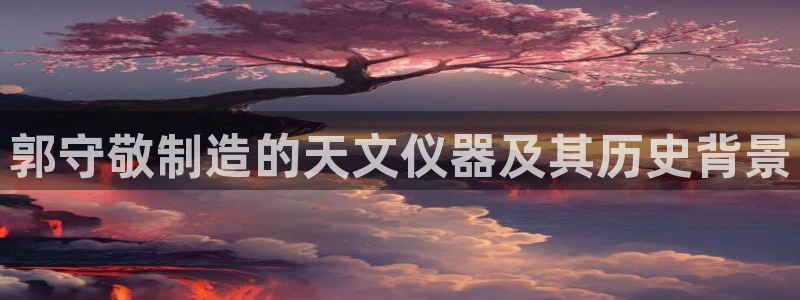 天宏娱乐福叔：郭守敬制造的天文仪器及其历史背景