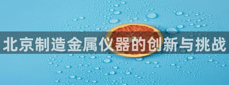 天宏娱乐q32937：北京制造金属仪器的创新与挑战